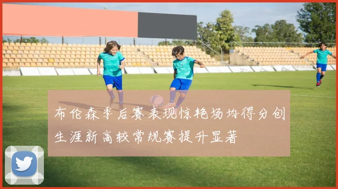 布伦森季后赛表现惊艳场均得分创生涯新高较常规赛提升显著