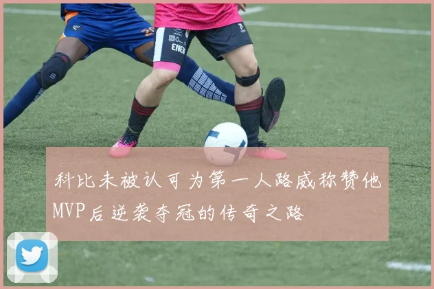 科比未被认可为第一人路威称赞他MVP后逆袭夺冠的传奇之路