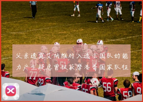 父亲透露艾纳维对入选法国队的能力产生疑虑曾仅获摩洛哥国家队征召