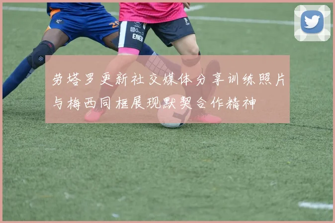 劳塔罗更新社交媒体分享训练照片与梅西同框展现默契合作精神