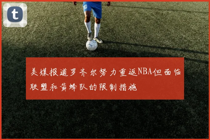美媒报道罗齐尔努力重返NBA但面临联盟和黄蜂队的限制措施