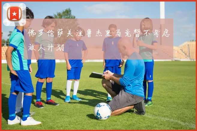 佛罗伦萨关注鲁杰里马竞暂不考虑放人计划