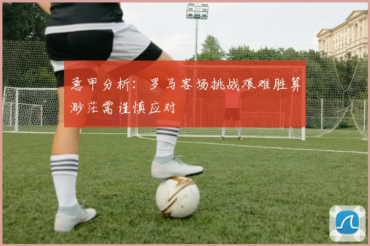 意甲分析：罗马客场挑战艰难胜算渺茫需谨慎应对