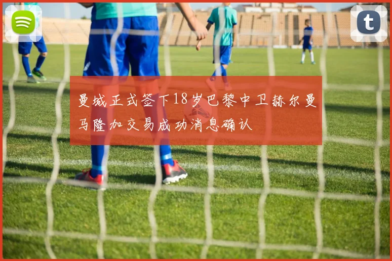 曼城正式签下18岁巴黎中卫赫尔曼马隆加交易成功消息确认
