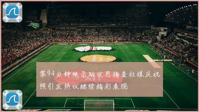 第94分钟绝杀助攻恩梅查社媒庆祝照引发热议继续精彩表现