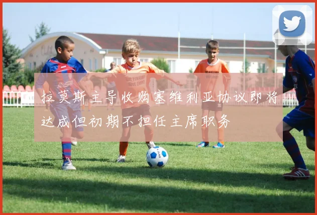 拉莫斯主导收购塞维利亚协议即将达成但初期不担任主席职务