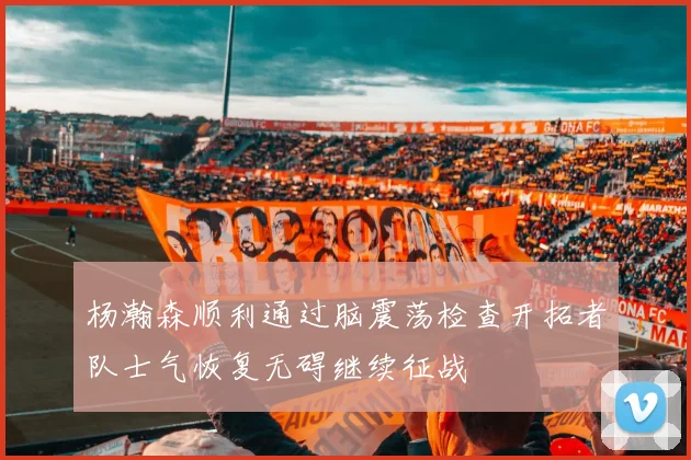 杨瀚森顺利通过脑震荡检查开拓者队士气恢复无碍继续征战