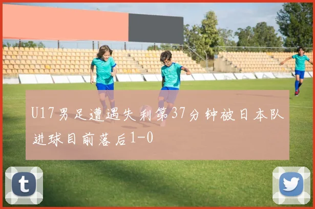 U17男足遭遇失利第37分钟被日本队进球目前落后1-0