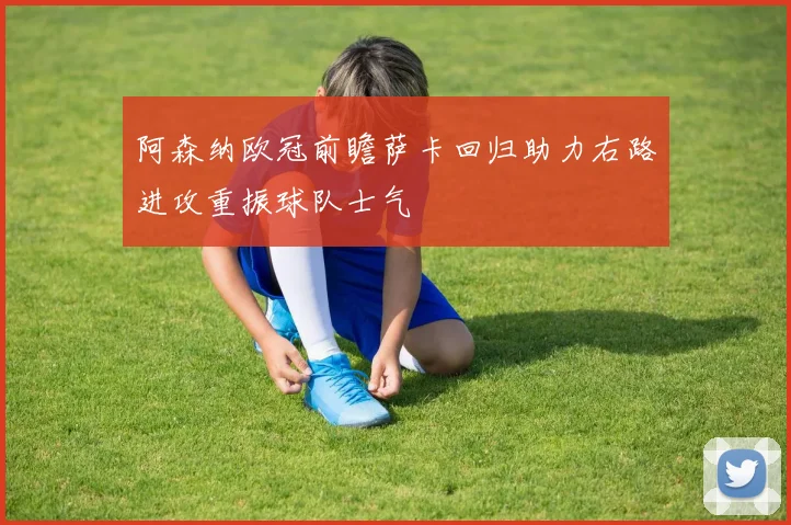 阿森纳欧冠前瞻萨卡回归助力右路进攻重振球队士气