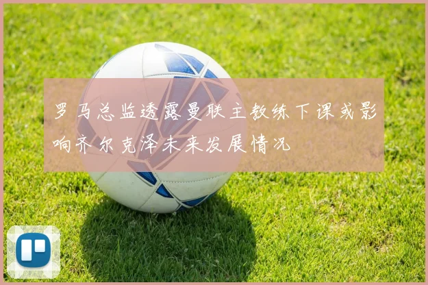 罗马总监透露曼联主教练下课或影响齐尔克泽未来发展情况