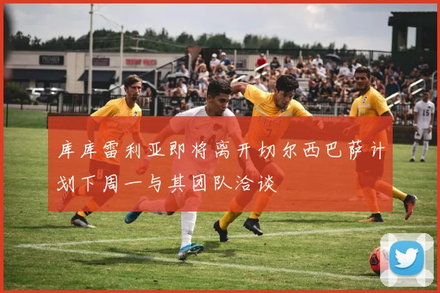 库库雷利亚即将离开切尔西巴萨计划下周一与其团队洽谈
