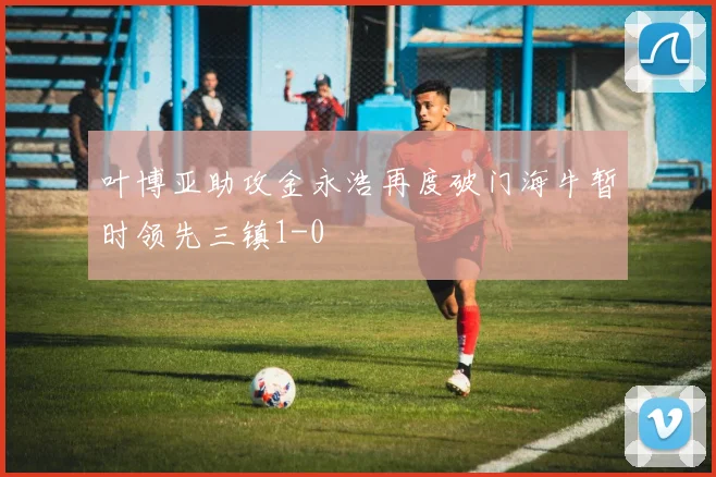 叶博亚助攻金永浩再度破门海牛暂时领先三镇1-0