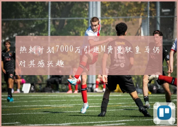热刺计划7000万引进M费曼联皇马仍对其感兴趣