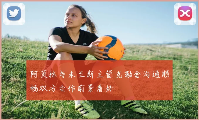 阿莫林与米兰新主管克勒舍沟通顺畅双方合作前景看好
