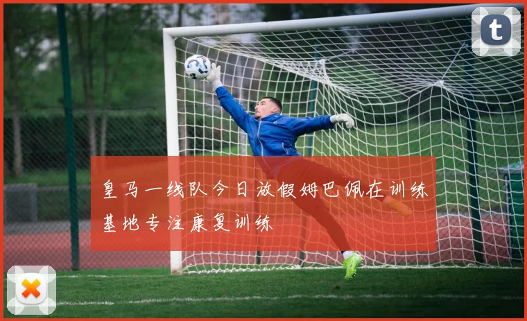 皇马一线队今日放假姆巴佩在训练基地专注康复训练