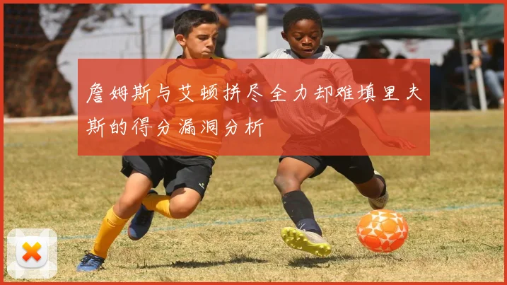 詹姆斯与艾顿拼尽全力却难填里夫斯的得分漏洞分析