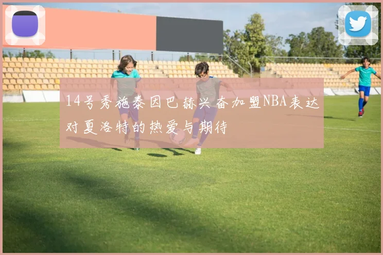 14号秀施泰因巴赫兴奋加盟NBA表达对夏洛特的热爱与期待