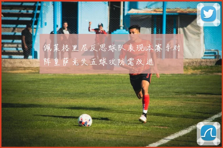 佩莱格里尼反思球队表现本赛季对阵皇萨竞失五球攻防需改进
