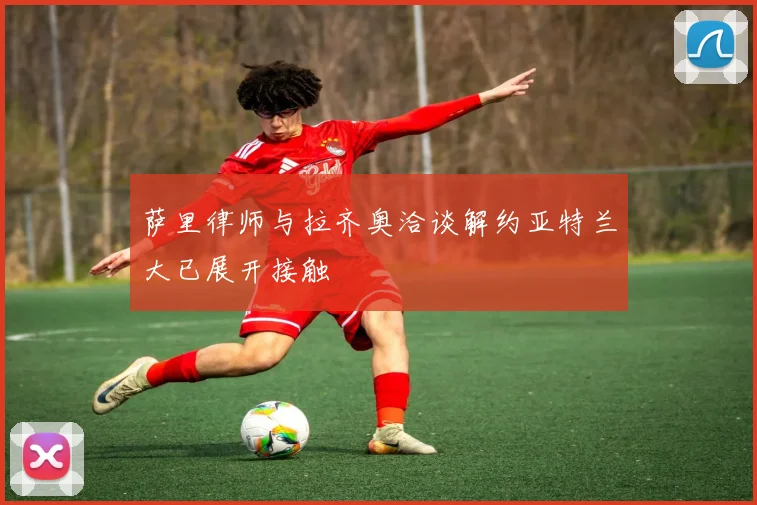 萨里律师与拉齐奥洽谈解约亚特兰大已展开接触