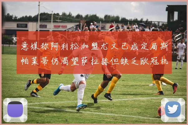 意媒称阿利松加盟尤文已成定局斯帕莱蒂仍渴望萨拉赫但缺乏欧冠机会
