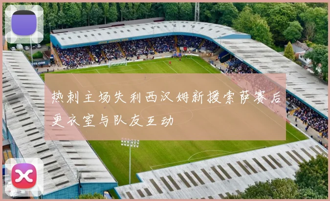 热刺主场失利西汉姆新援索萨赛后更衣室与队友互动