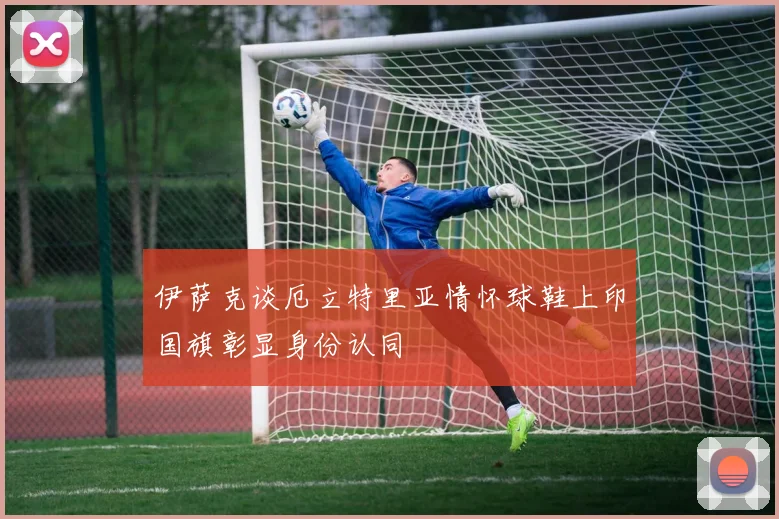 伊萨克谈厄立特里亚情怀球鞋上印国旗彰显身份认同