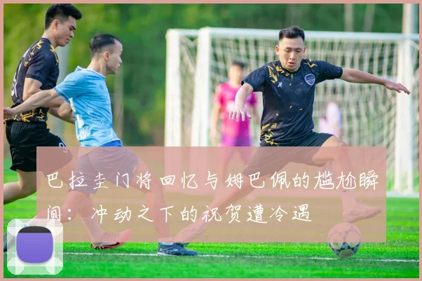 巴拉圭门将回忆与姆巴佩的尴尬瞬间：冲动之下的祝贺遭冷遇