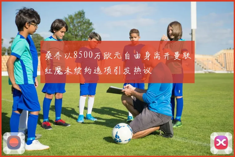 桑乔以8500万欧元自由身离开曼联红魔未续约选项引发热议