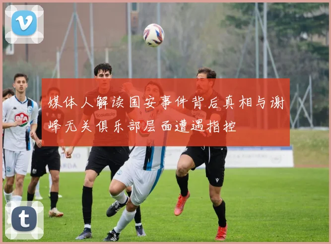 媒体人解读国安事件背后真相与谢峰无关俱乐部层面遭遇指控