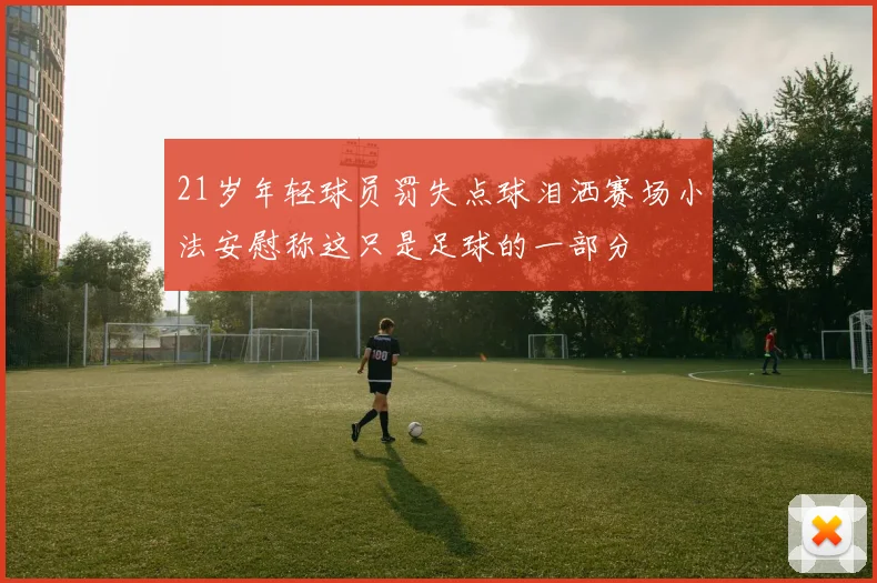 21岁年轻球员罚失点球泪洒赛场小法安慰称这只是足球的一部分