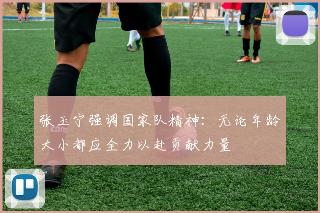 张玉宁强调国家队精神：无论年龄大小都应全力以赴贡献力量