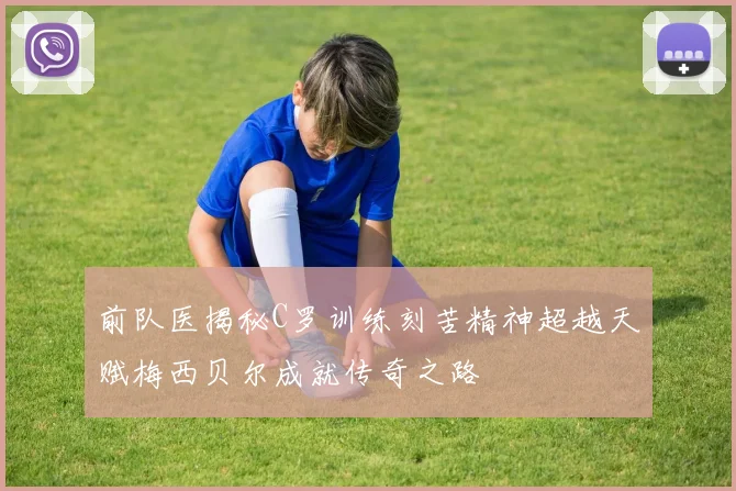 前队医揭秘C罗训练刻苦精神超越天赋梅西贝尔成就传奇之路