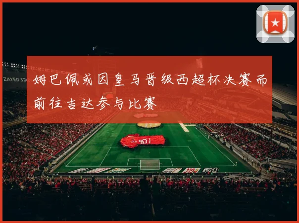 姆巴佩或因皇马晋级西超杯决赛而前往吉达参与比赛