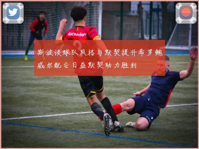 斯波谈球队风格与默契提升希罗鲍威尔配合日益默契助力胜利